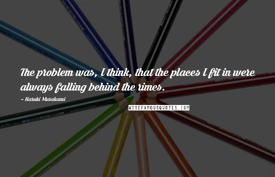 Haruki Murakami Quotes: The problem was, I think, that the places I fit in were always falling behind the rimes.