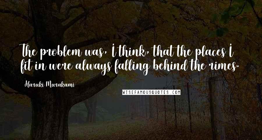 Haruki Murakami Quotes: The problem was, I think, that the places I fit in were always falling behind the rimes.