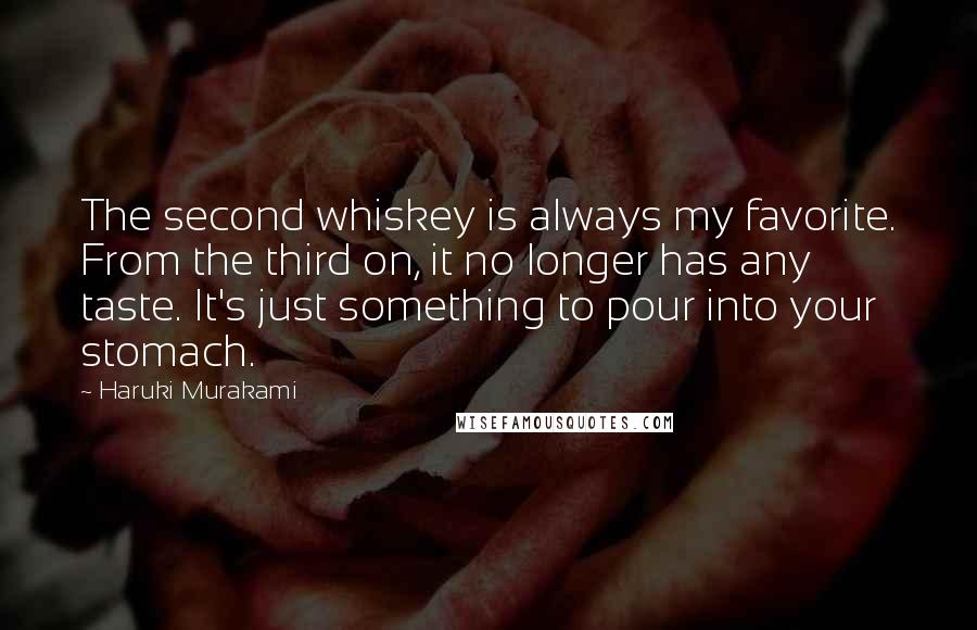 Haruki Murakami Quotes: The second whiskey is always my favorite. From the third on, it no longer has any taste. It's just something to pour into your stomach.