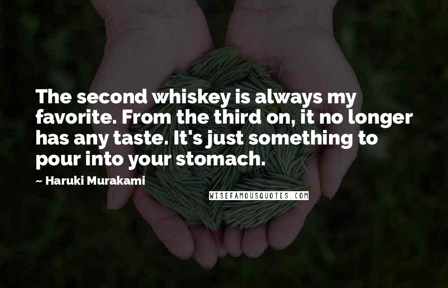 Haruki Murakami Quotes: The second whiskey is always my favorite. From the third on, it no longer has any taste. It's just something to pour into your stomach.