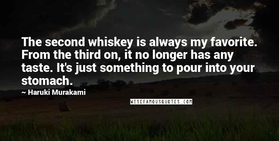 Haruki Murakami Quotes: The second whiskey is always my favorite. From the third on, it no longer has any taste. It's just something to pour into your stomach.