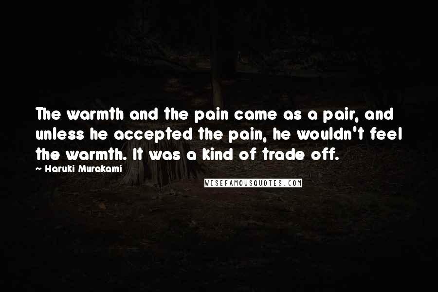 Haruki Murakami Quotes: The warmth and the pain came as a pair, and unless he accepted the pain, he wouldn't feel the warmth. It was a kind of trade off.