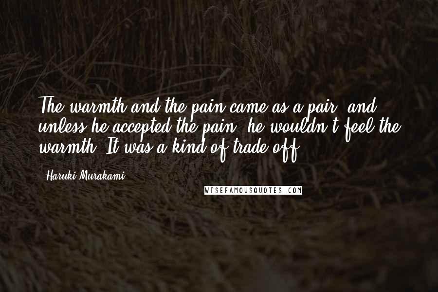 Haruki Murakami Quotes: The warmth and the pain came as a pair, and unless he accepted the pain, he wouldn't feel the warmth. It was a kind of trade off.