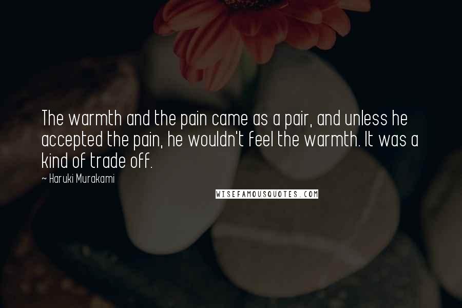 Haruki Murakami Quotes: The warmth and the pain came as a pair, and unless he accepted the pain, he wouldn't feel the warmth. It was a kind of trade off.