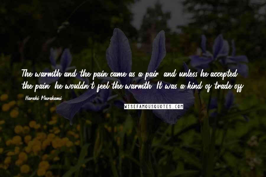 Haruki Murakami Quotes: The warmth and the pain came as a pair, and unless he accepted the pain, he wouldn't feel the warmth. It was a kind of trade off.