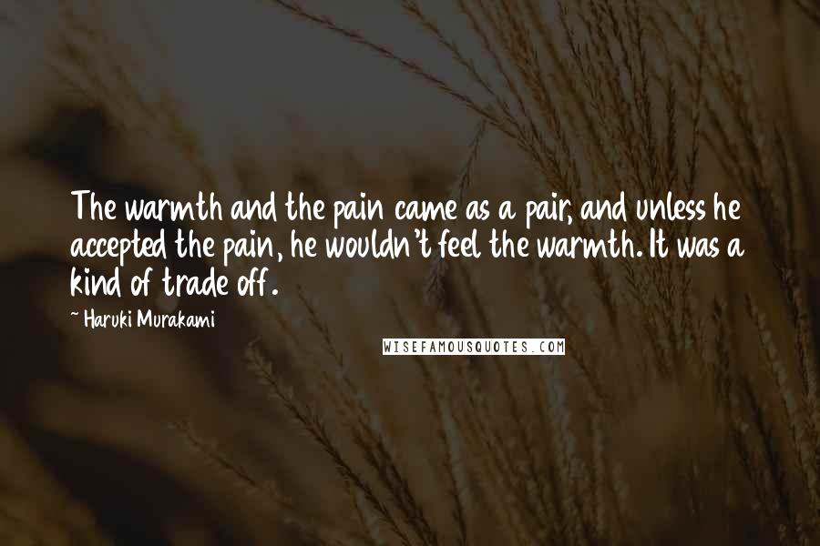 Haruki Murakami Quotes: The warmth and the pain came as a pair, and unless he accepted the pain, he wouldn't feel the warmth. It was a kind of trade off.