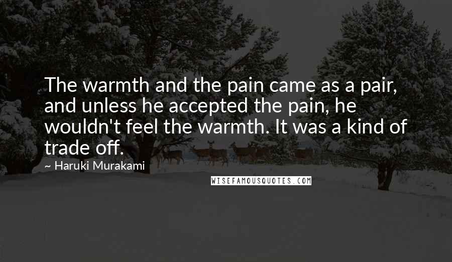 Haruki Murakami Quotes: The warmth and the pain came as a pair, and unless he accepted the pain, he wouldn't feel the warmth. It was a kind of trade off.
