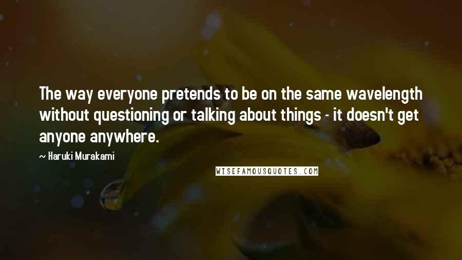 Haruki Murakami Quotes: The way everyone pretends to be on the same wavelength without questioning or talking about things - it doesn't get anyone anywhere.