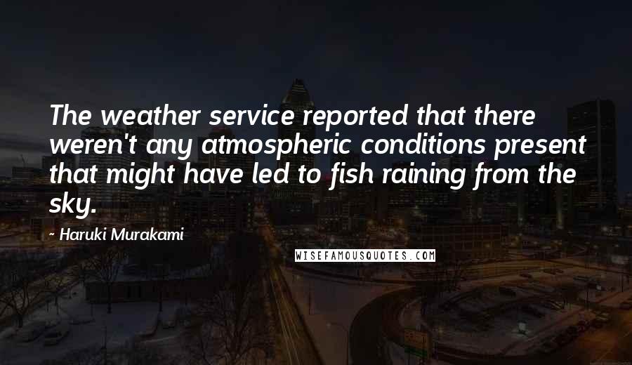 Haruki Murakami Quotes: The weather service reported that there weren't any atmospheric conditions present that might have led to fish raining from the sky.