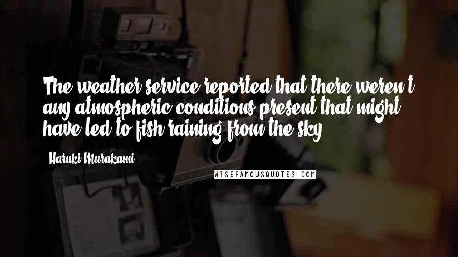 Haruki Murakami Quotes: The weather service reported that there weren't any atmospheric conditions present that might have led to fish raining from the sky.