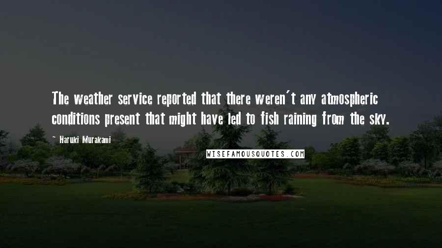 Haruki Murakami Quotes: The weather service reported that there weren't any atmospheric conditions present that might have led to fish raining from the sky.