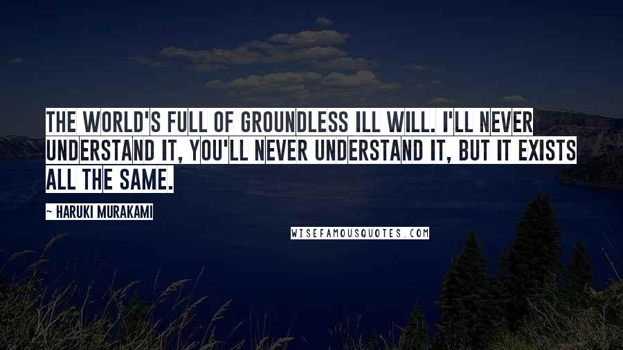 Haruki Murakami Quotes: The world's full of groundless ill will. I'll never understand it, you'll never understand it, but it exists all the same.