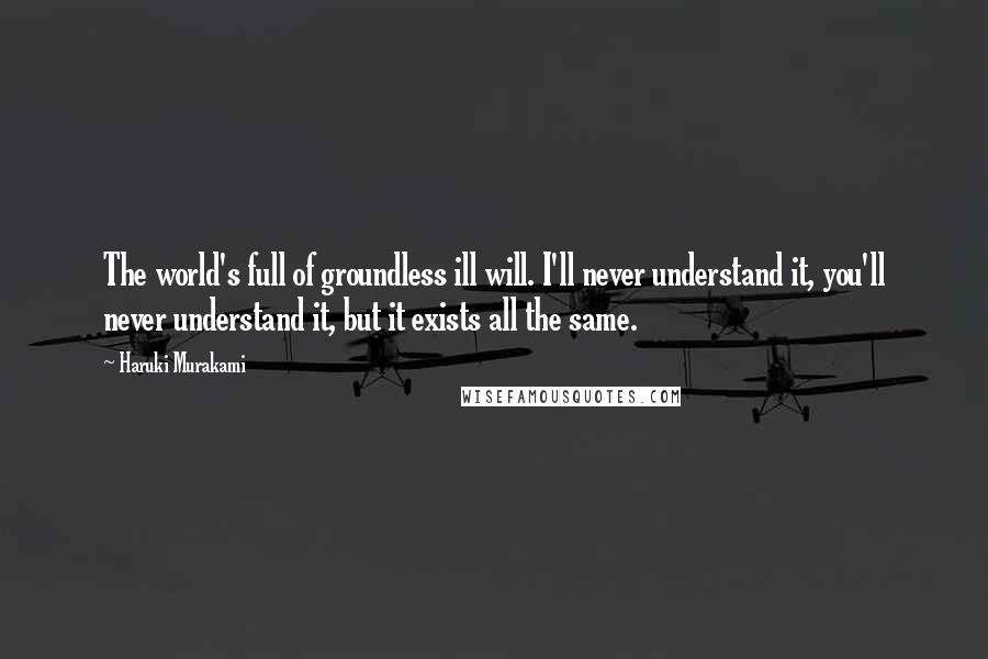 Haruki Murakami Quotes: The world's full of groundless ill will. I'll never understand it, you'll never understand it, but it exists all the same.