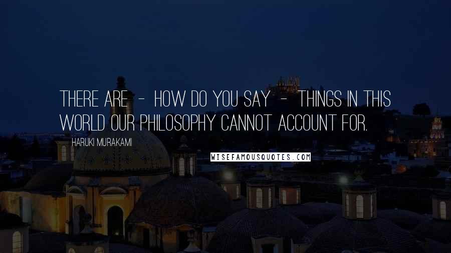 Haruki Murakami Quotes: There are  -  how do you say  -  things in this world our philosophy cannot account for.