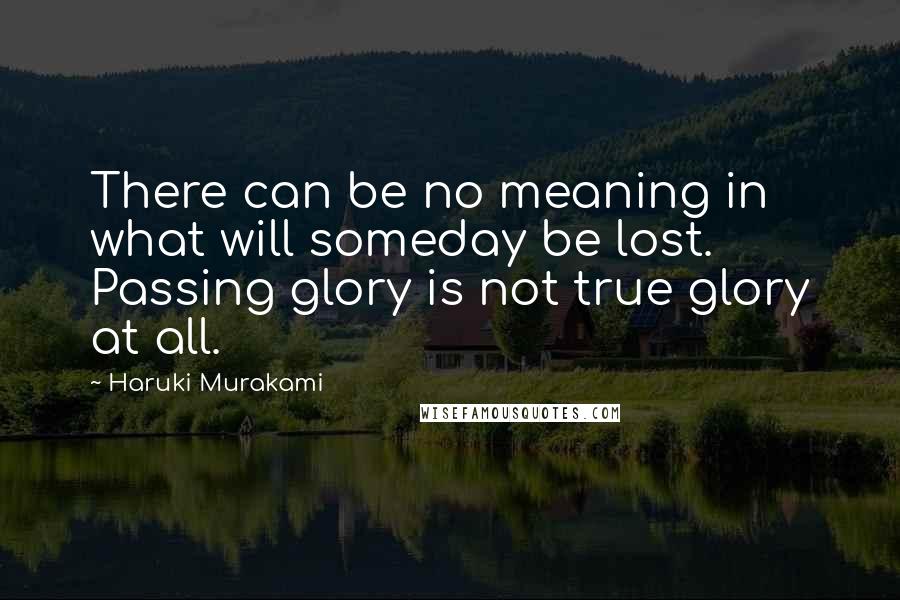 Haruki Murakami Quotes: There can be no meaning in what will someday be lost. Passing glory is not true glory at all.