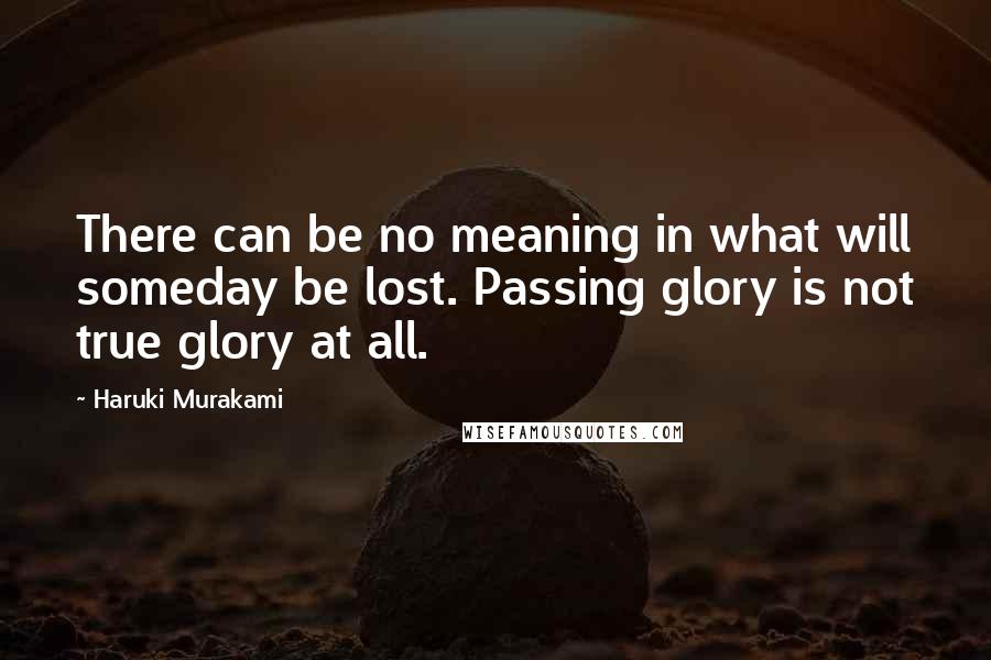 Haruki Murakami Quotes: There can be no meaning in what will someday be lost. Passing glory is not true glory at all.