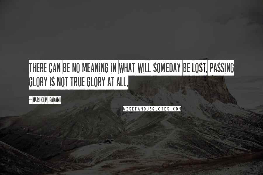 Haruki Murakami Quotes: There can be no meaning in what will someday be lost. Passing glory is not true glory at all.