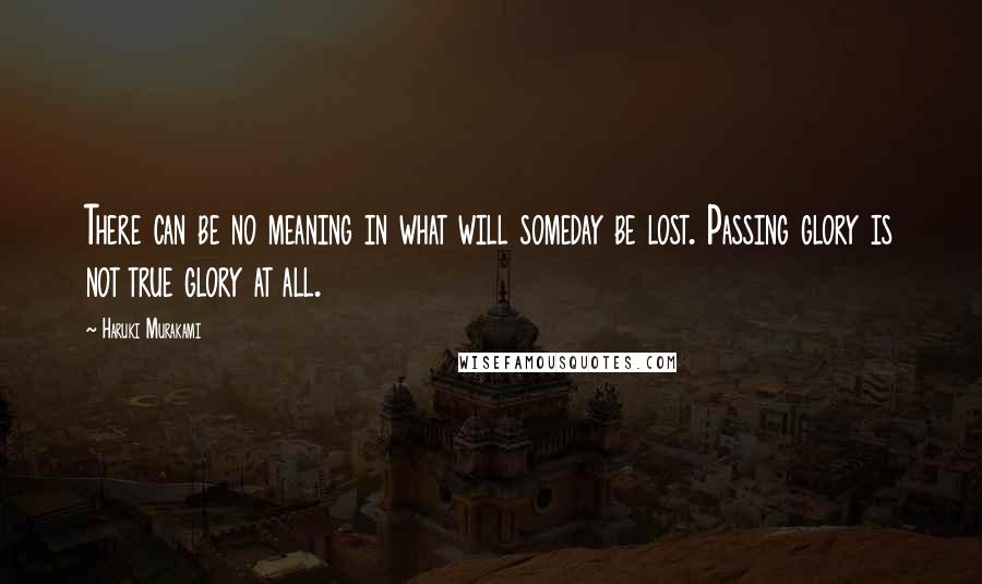 Haruki Murakami Quotes: There can be no meaning in what will someday be lost. Passing glory is not true glory at all.