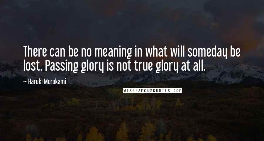 Haruki Murakami Quotes: There can be no meaning in what will someday be lost. Passing glory is not true glory at all.