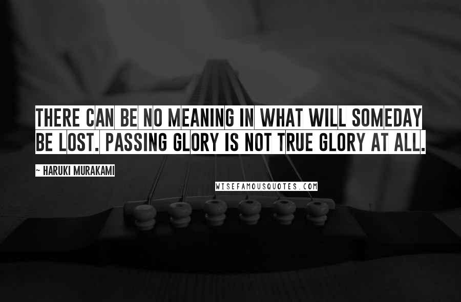 Haruki Murakami Quotes: There can be no meaning in what will someday be lost. Passing glory is not true glory at all.