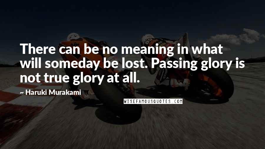 Haruki Murakami Quotes: There can be no meaning in what will someday be lost. Passing glory is not true glory at all.