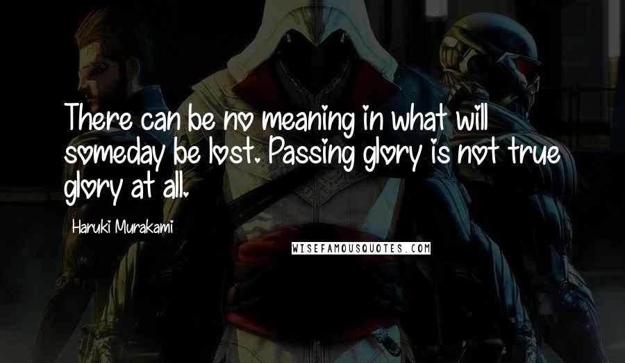 Haruki Murakami Quotes: There can be no meaning in what will someday be lost. Passing glory is not true glory at all.