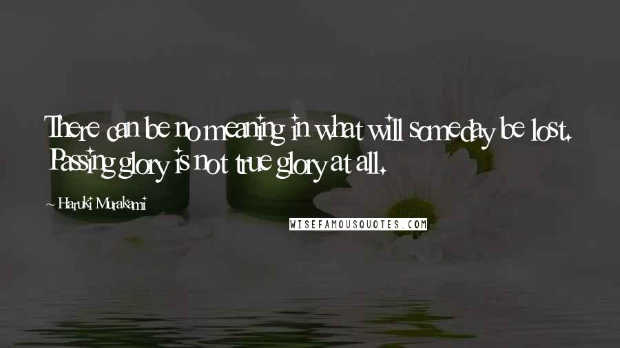 Haruki Murakami Quotes: There can be no meaning in what will someday be lost. Passing glory is not true glory at all.