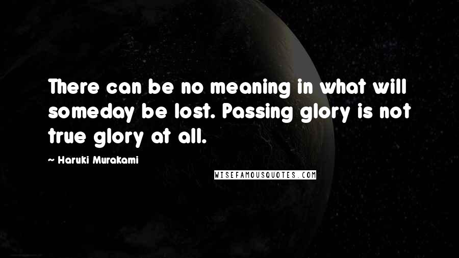 Haruki Murakami Quotes: There can be no meaning in what will someday be lost. Passing glory is not true glory at all.
