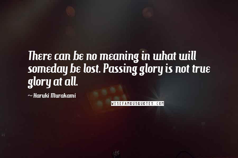 Haruki Murakami Quotes: There can be no meaning in what will someday be lost. Passing glory is not true glory at all.