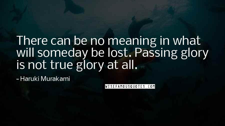 Haruki Murakami Quotes: There can be no meaning in what will someday be lost. Passing glory is not true glory at all.