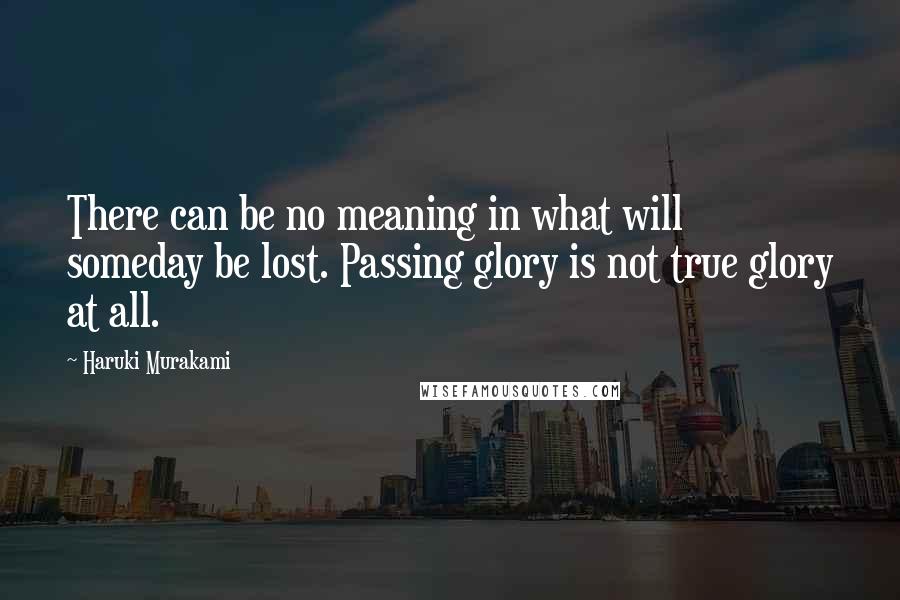 Haruki Murakami Quotes: There can be no meaning in what will someday be lost. Passing glory is not true glory at all.
