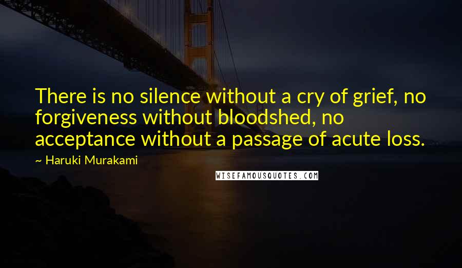 Haruki Murakami Quotes: There is no silence without a cry of grief, no forgiveness without bloodshed, no acceptance without a passage of acute loss.