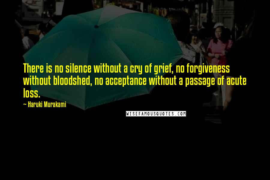 Haruki Murakami Quotes: There is no silence without a cry of grief, no forgiveness without bloodshed, no acceptance without a passage of acute loss.