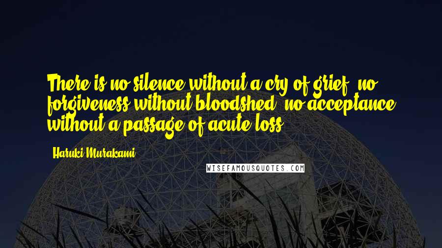 Haruki Murakami Quotes: There is no silence without a cry of grief, no forgiveness without bloodshed, no acceptance without a passage of acute loss.