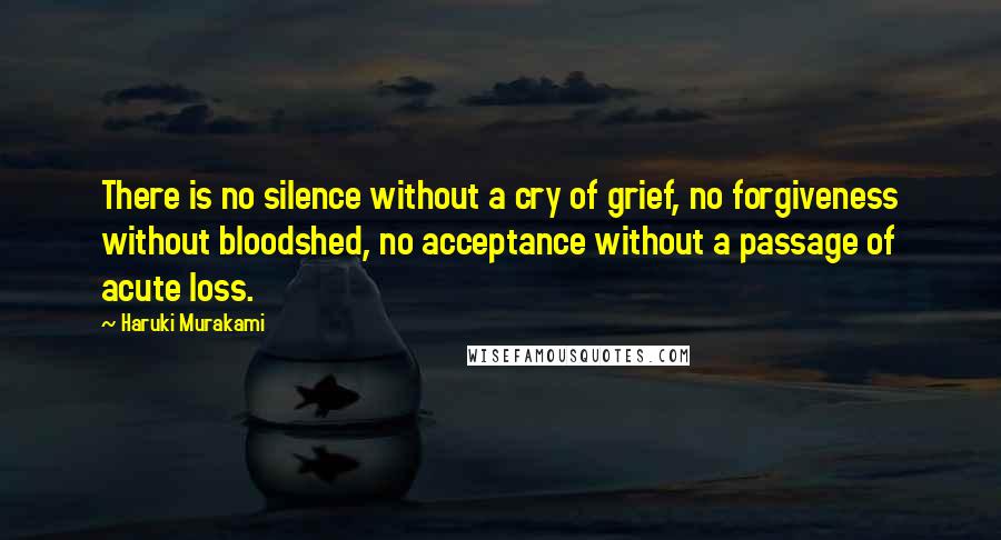 Haruki Murakami Quotes: There is no silence without a cry of grief, no forgiveness without bloodshed, no acceptance without a passage of acute loss.