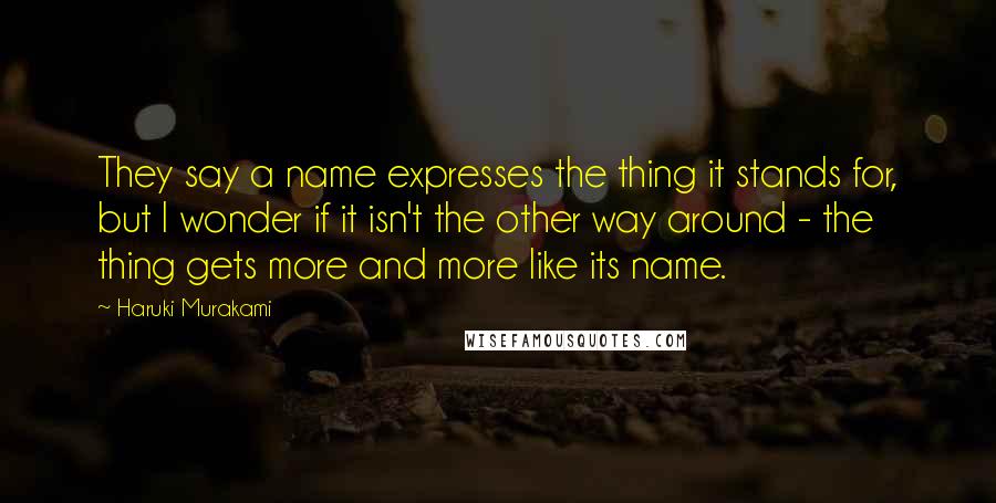 Haruki Murakami Quotes: They say a name expresses the thing it stands for, but I wonder if it isn't the other way around - the thing gets more and more like its name.
