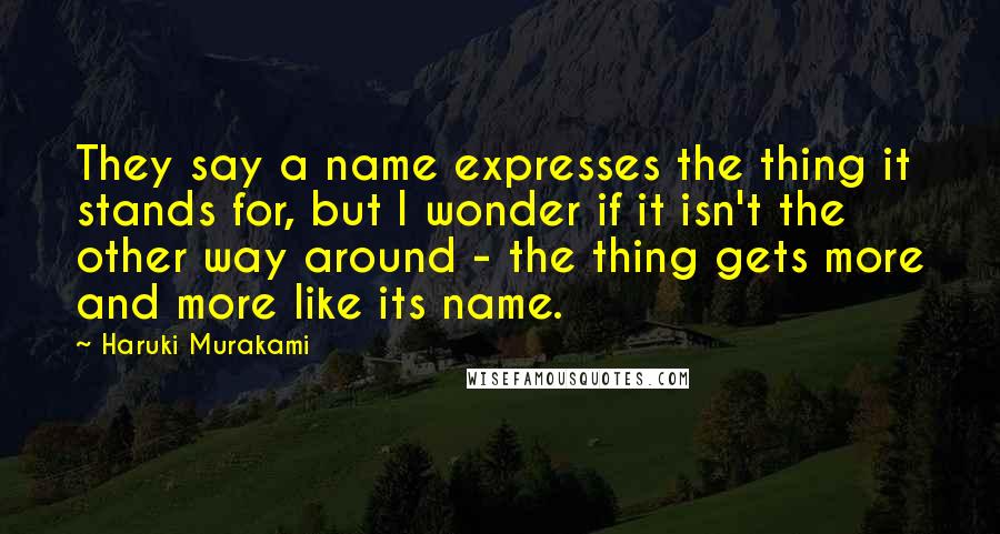 Haruki Murakami Quotes: They say a name expresses the thing it stands for, but I wonder if it isn't the other way around - the thing gets more and more like its name.