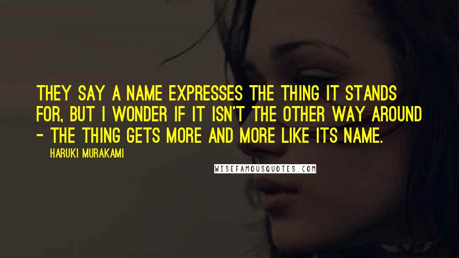 Haruki Murakami Quotes: They say a name expresses the thing it stands for, but I wonder if it isn't the other way around - the thing gets more and more like its name.