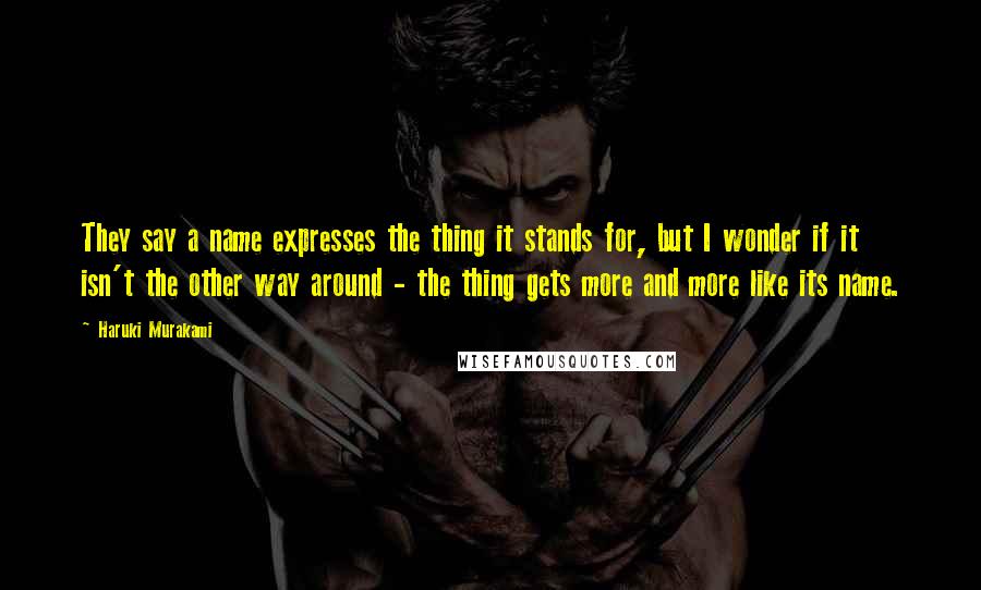 Haruki Murakami Quotes: They say a name expresses the thing it stands for, but I wonder if it isn't the other way around - the thing gets more and more like its name.