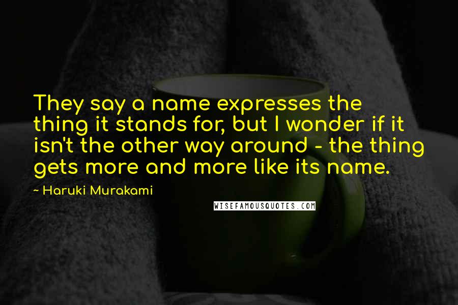 Haruki Murakami Quotes: They say a name expresses the thing it stands for, but I wonder if it isn't the other way around - the thing gets more and more like its name.