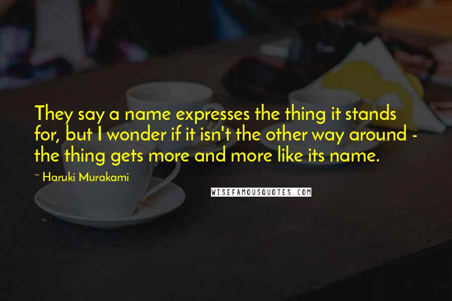 Haruki Murakami Quotes: They say a name expresses the thing it stands for, but I wonder if it isn't the other way around - the thing gets more and more like its name.