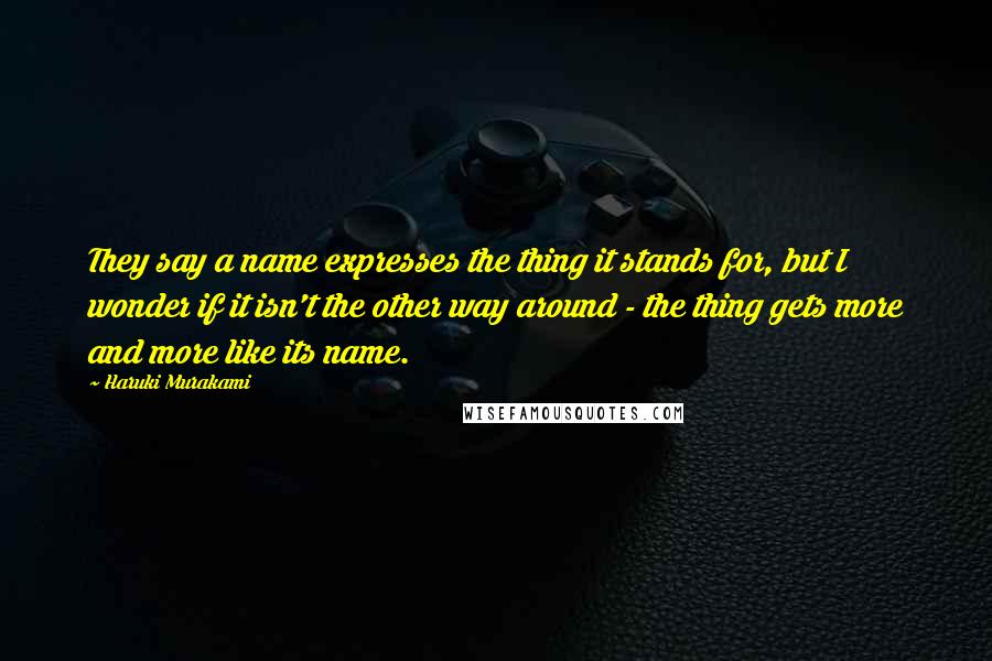 Haruki Murakami Quotes: They say a name expresses the thing it stands for, but I wonder if it isn't the other way around - the thing gets more and more like its name.