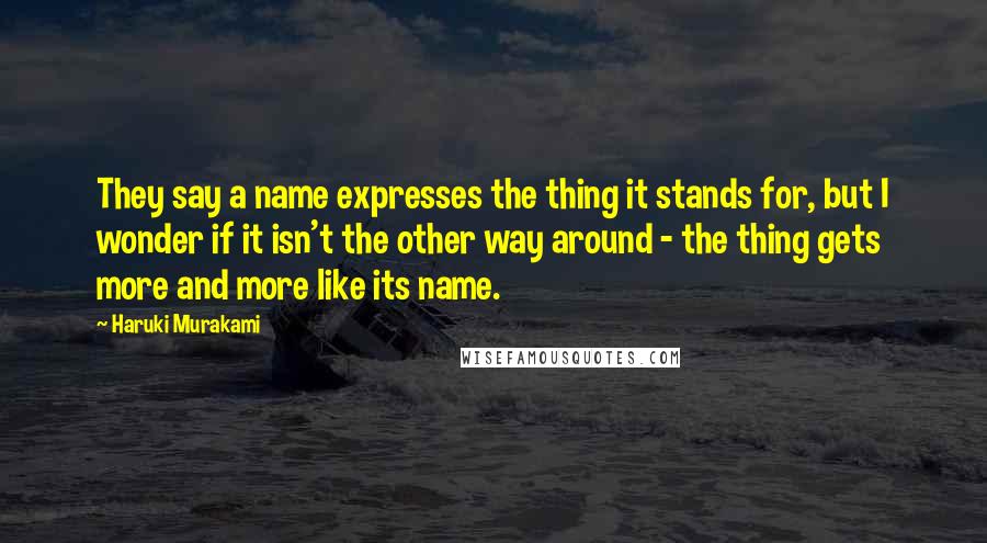 Haruki Murakami Quotes: They say a name expresses the thing it stands for, but I wonder if it isn't the other way around - the thing gets more and more like its name.