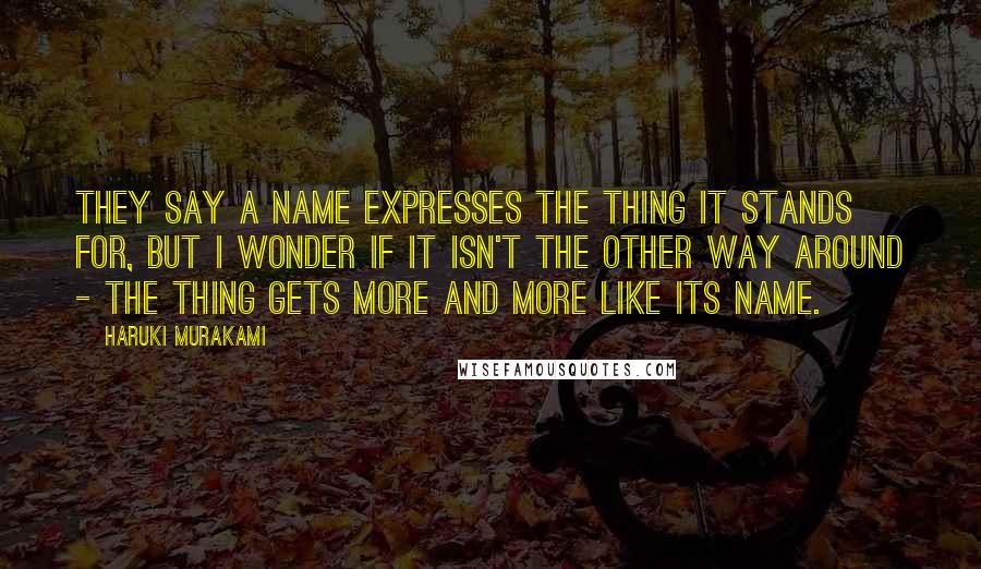 Haruki Murakami Quotes: They say a name expresses the thing it stands for, but I wonder if it isn't the other way around - the thing gets more and more like its name.