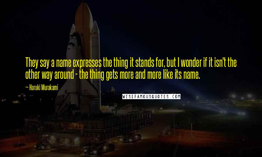 Haruki Murakami Quotes: They say a name expresses the thing it stands for, but I wonder if it isn't the other way around - the thing gets more and more like its name.