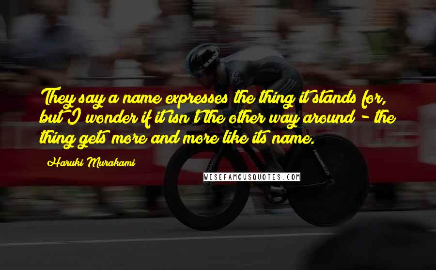 Haruki Murakami Quotes: They say a name expresses the thing it stands for, but I wonder if it isn't the other way around - the thing gets more and more like its name.