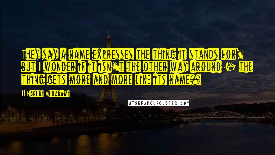 Haruki Murakami Quotes: They say a name expresses the thing it stands for, but I wonder if it isn't the other way around - the thing gets more and more like its name.
