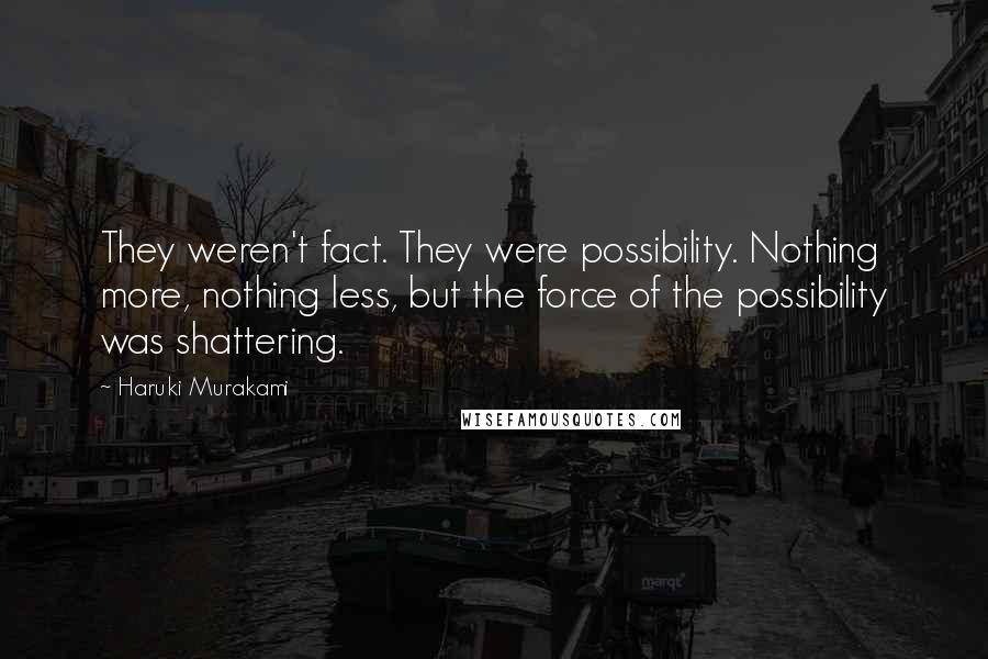 Haruki Murakami Quotes: They weren't fact. They were possibility. Nothing more, nothing less, but the force of the possibility was shattering.