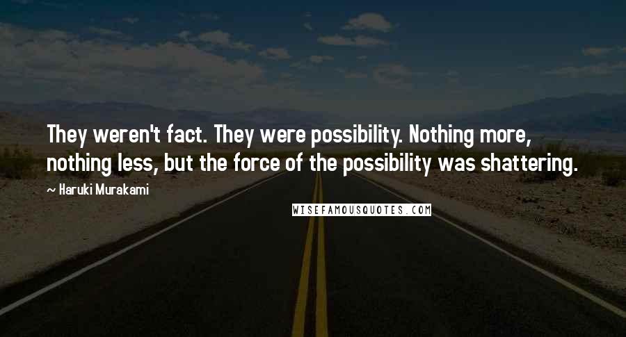 Haruki Murakami Quotes: They weren't fact. They were possibility. Nothing more, nothing less, but the force of the possibility was shattering.