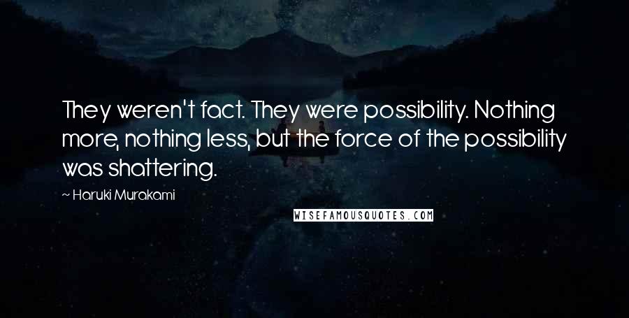 Haruki Murakami Quotes: They weren't fact. They were possibility. Nothing more, nothing less, but the force of the possibility was shattering.